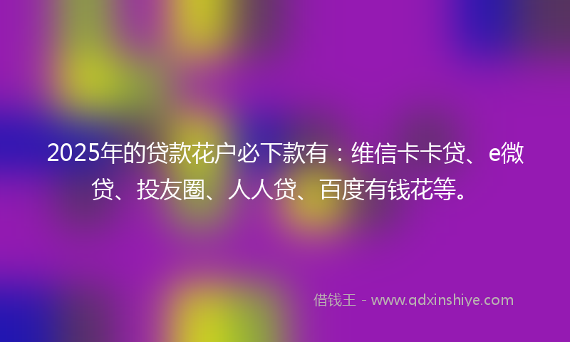 2025年的贷款花户必下款有：维信卡卡贷、e微贷、投友圈、人人贷、百度有钱花等。