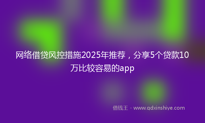 网络借贷风控措施2025年推荐，分享5个贷款10万比较容易的app