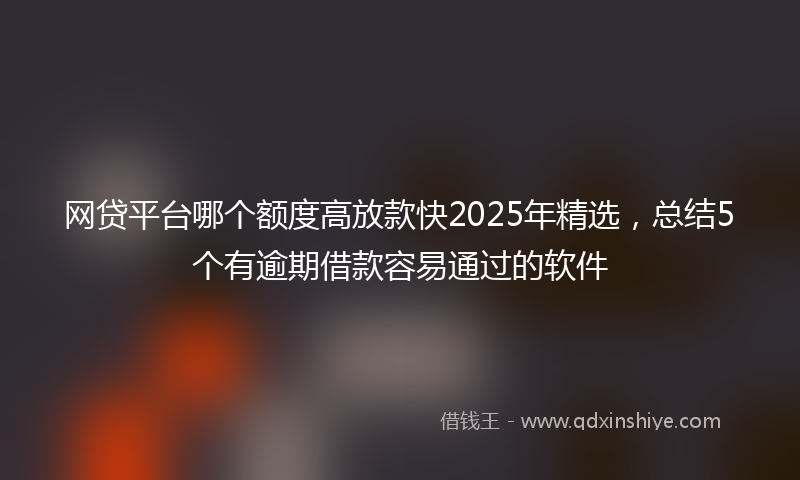 网贷平台哪个额度高放款快2025年精选，总结5个有逾期借款容易通过的软件
