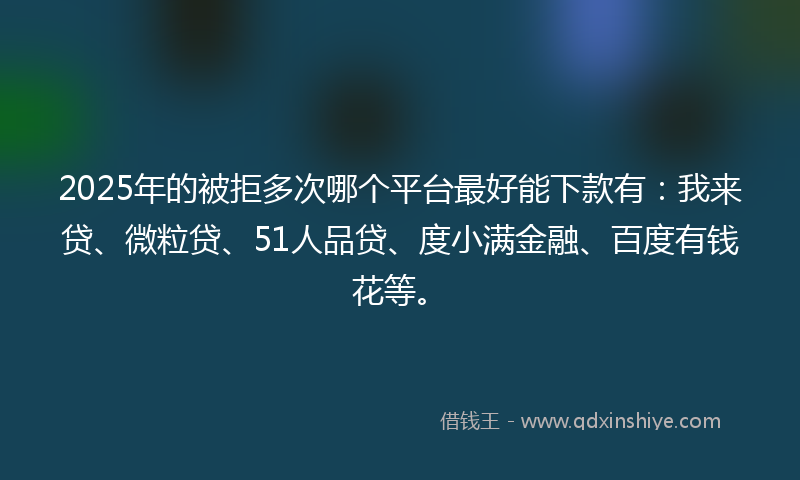 2025年的被拒多次哪个平台最好能下款有：我来贷、微粒贷、51人品贷、度小满金融、百度有钱花等。