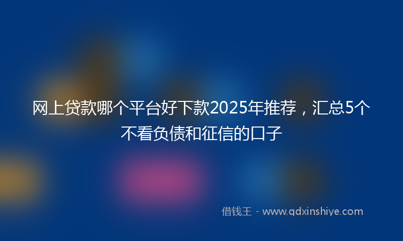 网上贷款哪个平台好下款2025年推荐，汇总5个不看负债和征信的口子
