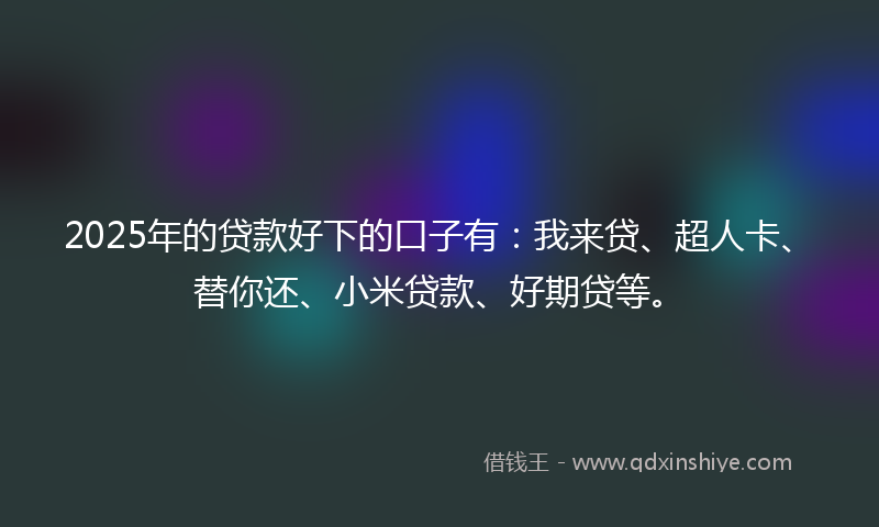 2025年的贷款好下的口子有：我来贷、超人卡、替你还、小米贷款、好期贷等。