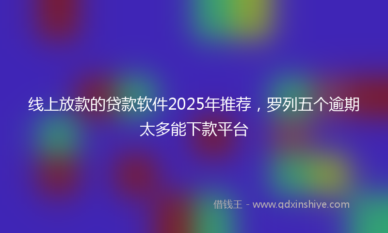 线上放款的贷款软件2025年推荐，罗列五个逾期太多能下款平台