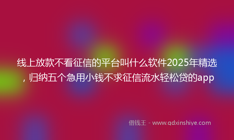 线上放款不看征信的平台叫什么软件2025年精选，归纳五个急用小钱不求征信流水轻松贷的app