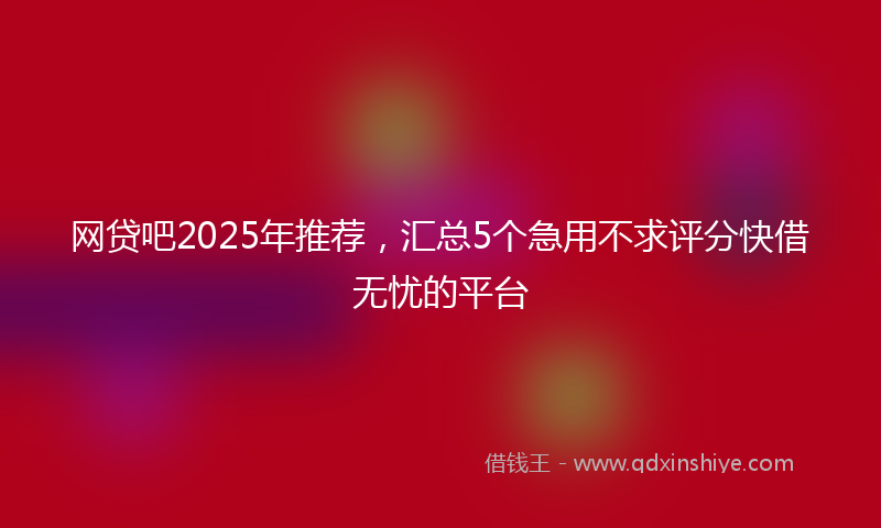 网贷吧2025年推荐，汇总5个急用不求评分快借无忧的平台