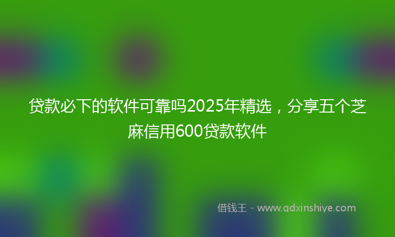 贷款必下的软件可靠吗2025年精选，分享五个芝麻信用600贷款软件