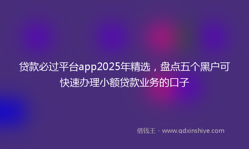 贷款必过平台app2025年精选，盘点五个黑户可快速办理小额贷款业务的口子