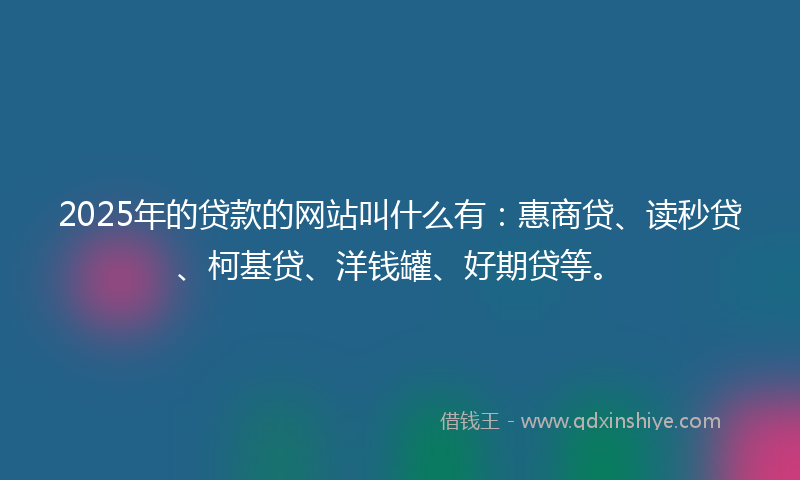 2025年的贷款的网站叫什么有：惠商贷、读秒贷、柯基贷、洋钱罐、好期贷等。