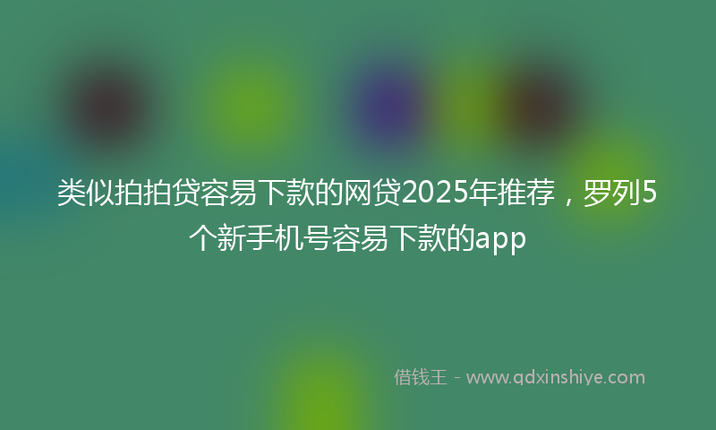 类似拍拍贷容易下款的网贷2025年推荐，罗列5个新手机号容易下款的app