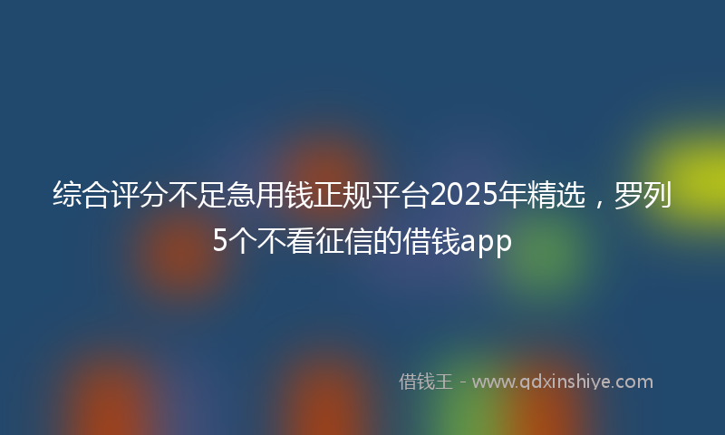 综合评分不足急用钱正规平台2025年精选，罗列5个不看征信的借钱app