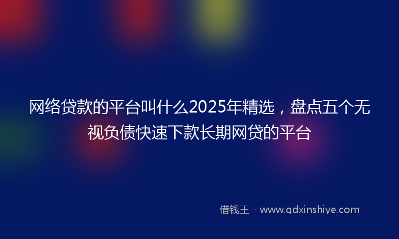 网络贷款的平台叫什么2025年精选，盘点五个无视负债快速下款长期网贷的平台