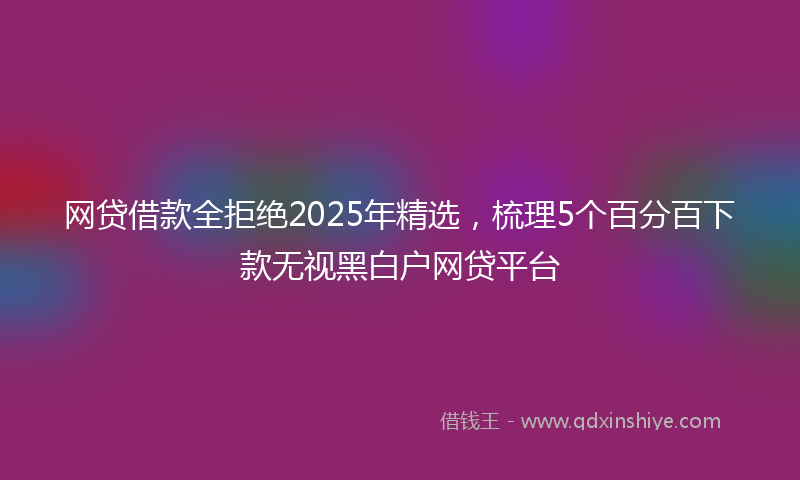 网贷借款全拒绝2025年精选，梳理5个百分百下款无视黑白户网贷平台
