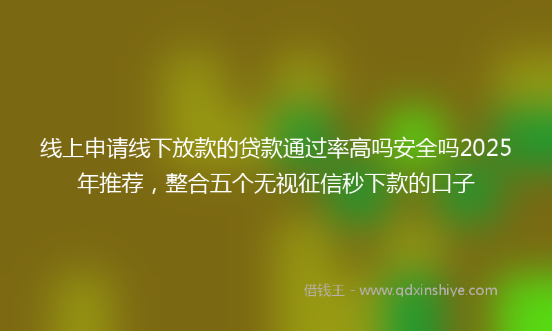 线上申请线下放款的贷款通过率高吗安全吗2025年推荐，整合五个无视征信秒下款的口子