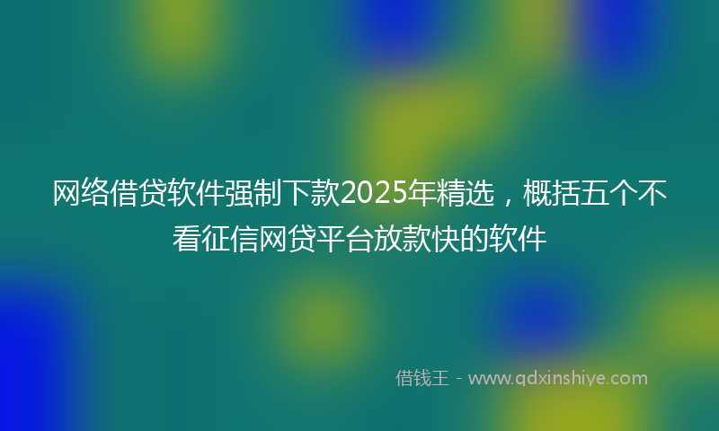 网络借贷软件强制下款2025年精选，概括五个不看征信网贷平台放款快的软件