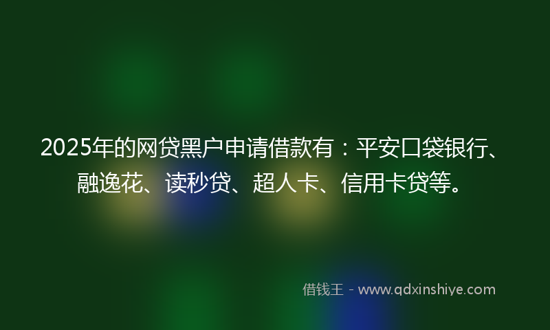 2025年的网贷黑户申请借款有：平安口袋银行、融逸花、读秒贷、超人卡、信用卡贷等。