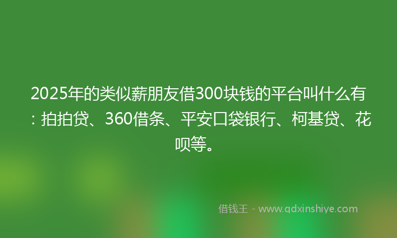 2025年的类似薪朋友借300块钱的平台叫什么有：拍拍贷、360借条、平安口袋银行、柯基贷、花呗等。