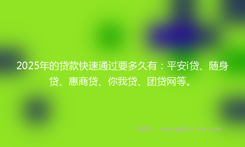 2025年的贷款快速通过要多久有：平安i贷、随身贷、惠商贷、你我贷、团贷网等。