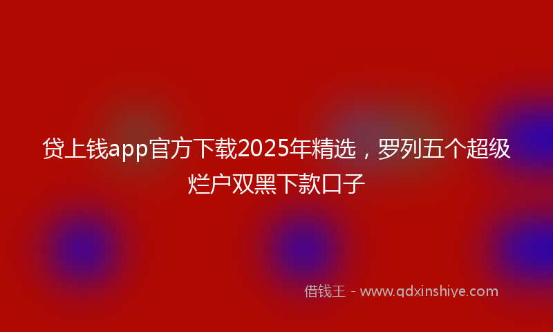 贷上钱app官方下载2025年精选，罗列五个超级烂户双黑下款口子