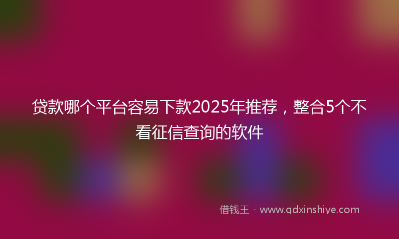 贷款哪个平台容易下款2025年推荐，整合5个不看征信查询的软件