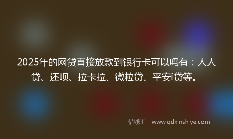 2025年的网贷直接放款到银行卡可以吗有：人人贷、还呗、拉卡拉、微粒贷、平安i贷等。