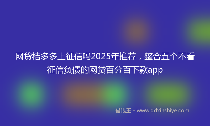 网贷桔多多上征信吗2025年推荐，整合五个不看征信负债的网贷百分百下款app