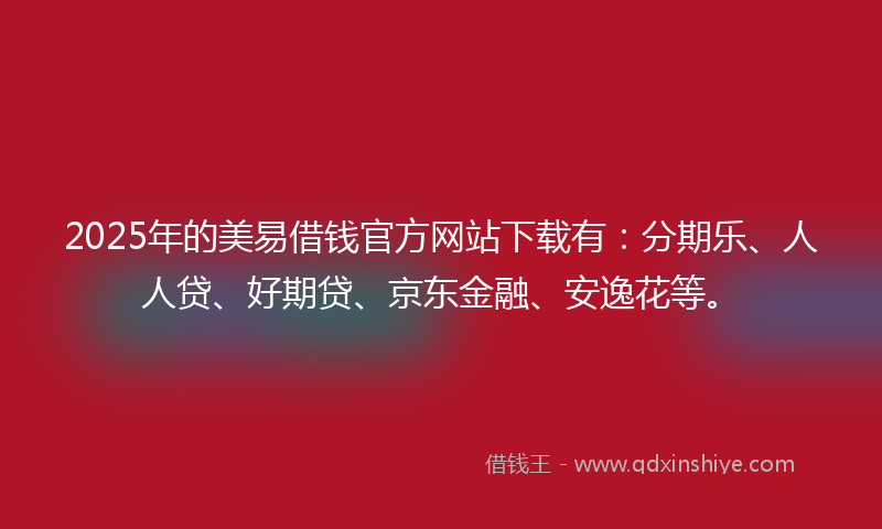2025年的美易借钱官方网站下载有：分期乐、人人贷、好期贷、京东金融、安逸花等。