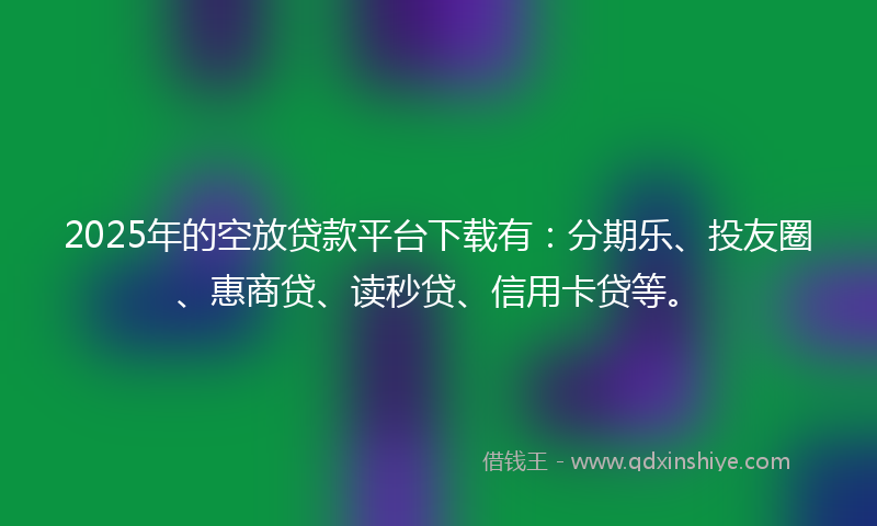 2025年的空放贷款平台下载有：分期乐、投友圈、惠商贷、读秒贷、信用卡贷等。