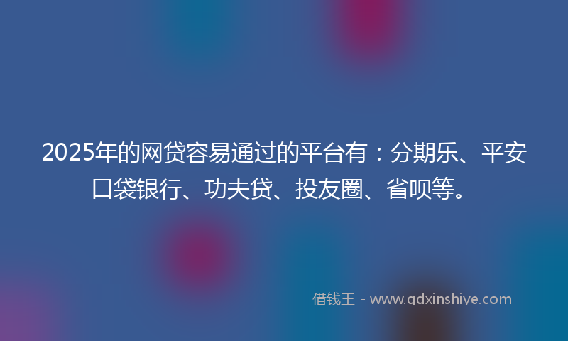2025年的网贷容易通过的平台有：分期乐、平安口袋银行、功夫贷、投友圈、省呗等。