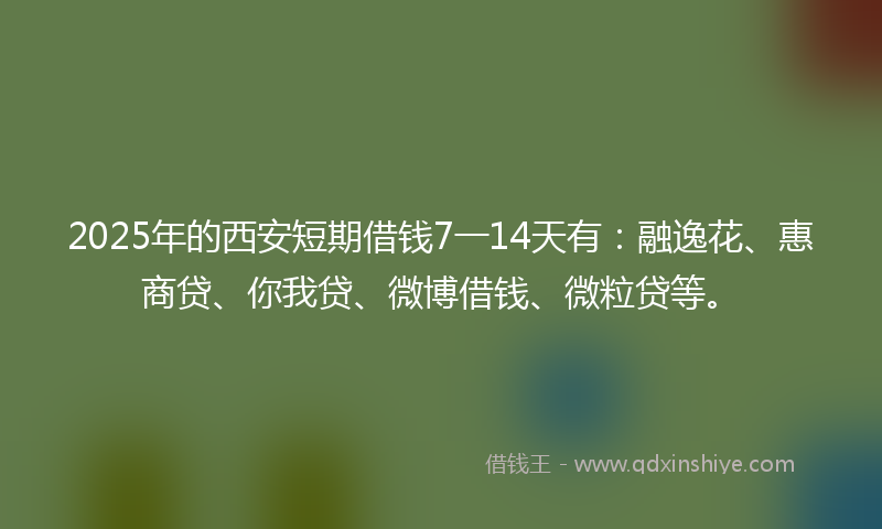 2025年的西安短期借钱7一14天有：融逸花、惠商贷、你我贷、微博借钱、微粒贷等。