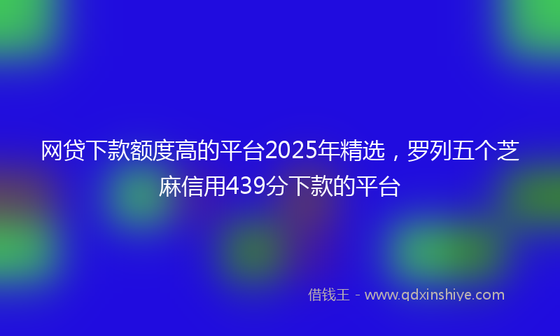 网贷下款额度高的平台2025年精选，罗列五个芝麻信用439分下款的平台