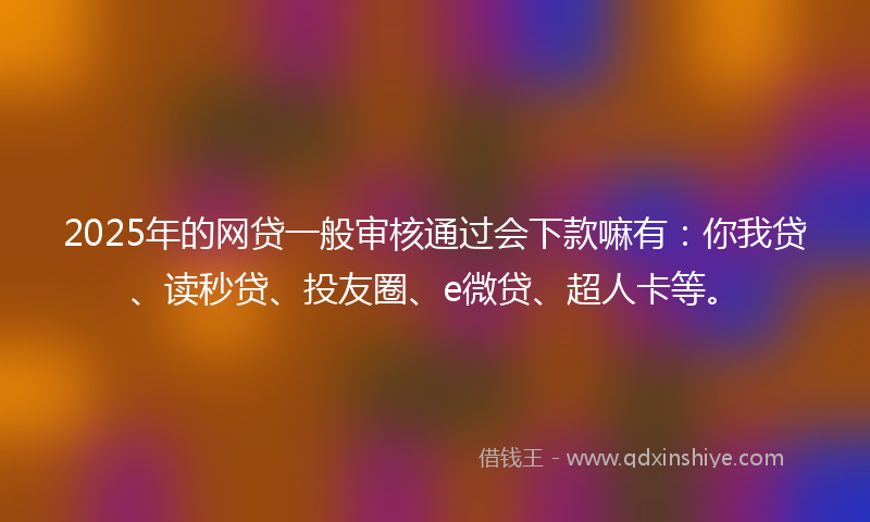 2025年的网贷一般审核通过会下款嘛有：你我贷、读秒贷、投友圈、e微贷、超人卡等。