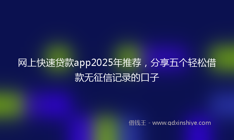 网上快速贷款app2025年推荐，分享五个轻松借款无征信记录的口子