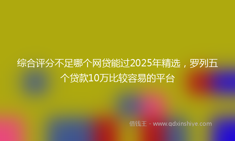 综合评分不足哪个网贷能过2025年精选，罗列五个贷款10万比较容易的平台