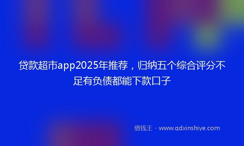 贷款超市app2025年推荐，归纳五个综合评分不足有负债都能下款口子