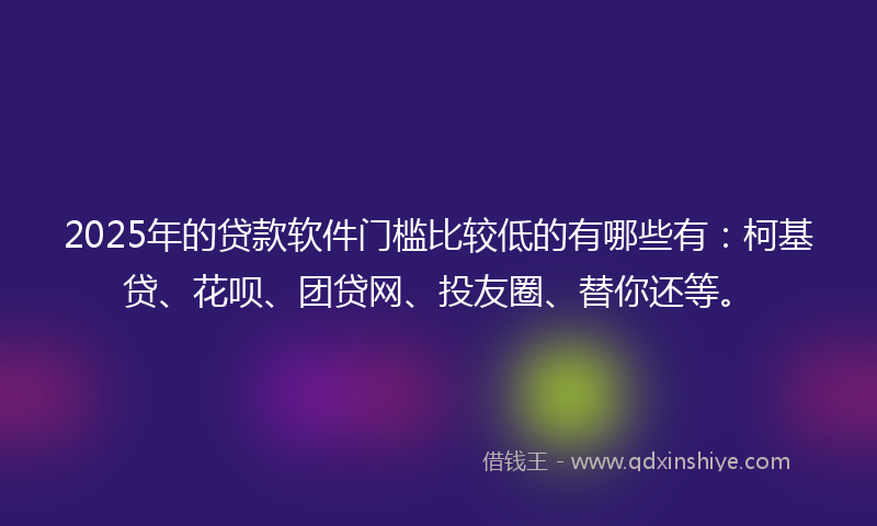 2025年的贷款软件门槛比较低的有哪些有：柯基贷、花呗、团贷网、投友圈、替你还等。