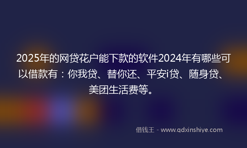 2025年的网贷花户能下款的软件2024年有哪些可以借款有：你我贷、替你还、平安i贷、随身贷、美团生活费等。