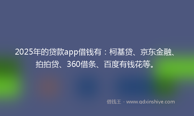 2025年的贷款app借钱有：柯基贷、京东金融、拍拍贷、360借条、百度有钱花等。