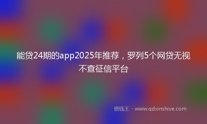 能贷24期的app2025年推荐，罗列5个网贷无视不查征信平台