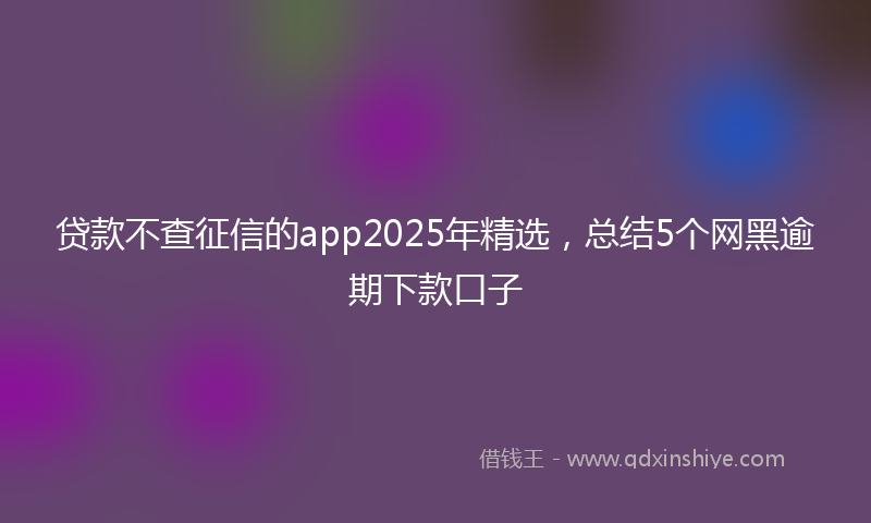 贷款不查征信的app2025年精选，总结5个网黑逾期下款口子