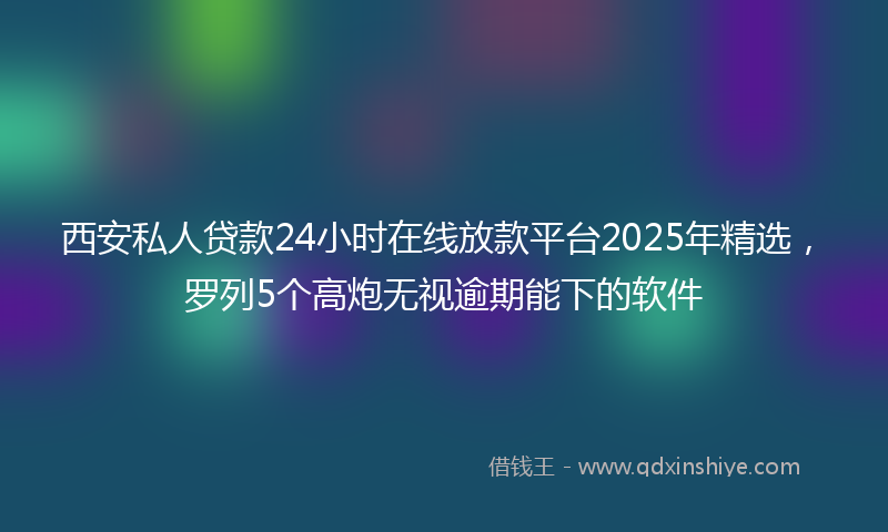 西安私人贷款24小时在线放款平台2025年精选，罗列5个高炮无视逾期能下的软件