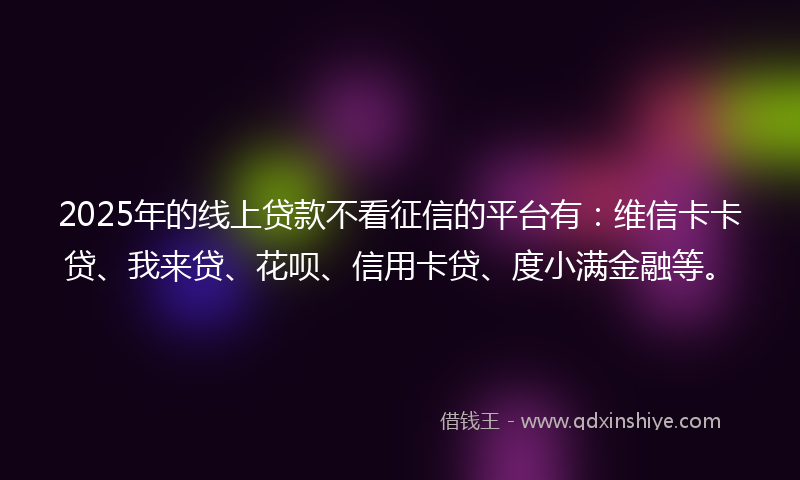 2025年的线上贷款不看征信的平台有：维信卡卡贷、我来贷、花呗、信用卡贷、度小满金融等。