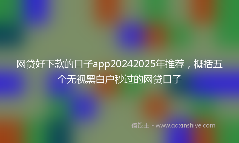 网贷好下款的口子app20242025年推荐，概括五个无视黑白户秒过的网贷口子