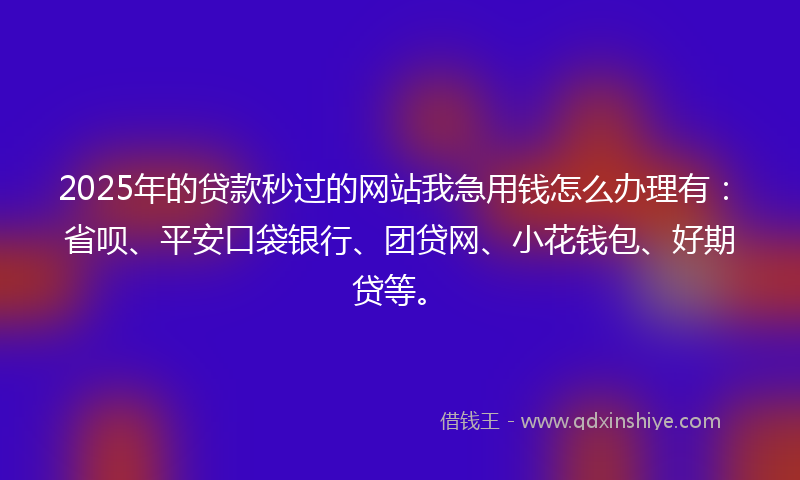 2025年的贷款秒过的网站我急用钱怎么办理有：省呗、平安口袋银行、团贷网、小花钱包、好期贷等。
