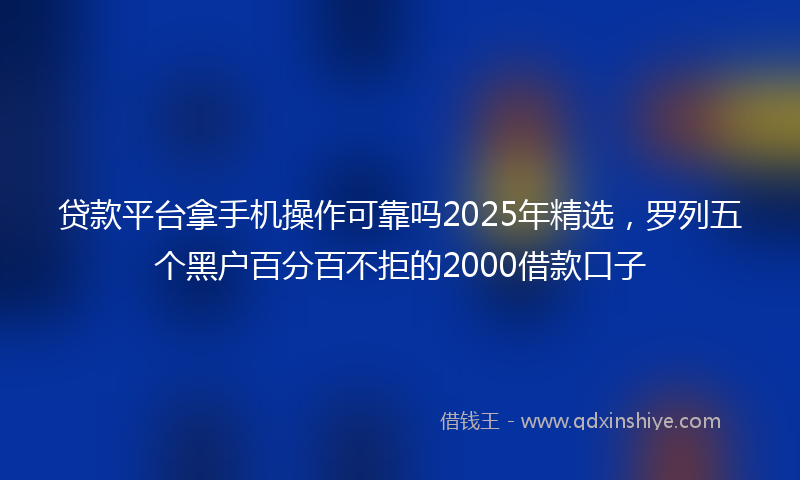 贷款平台拿手机操作可靠吗2025年精选，罗列五个黑户百分百不拒的2000借款口子