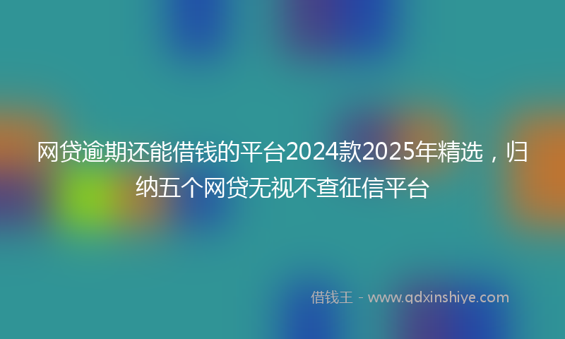 网贷逾期还能借钱的平台2024款2025年精选，归纳五个网贷无视不查征信平台