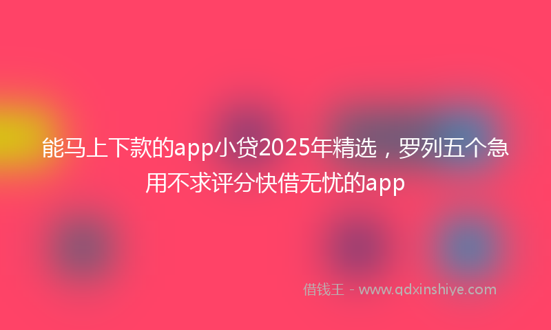 能马上下款的app小贷2025年精选，罗列五个急用不求评分快借无忧的app