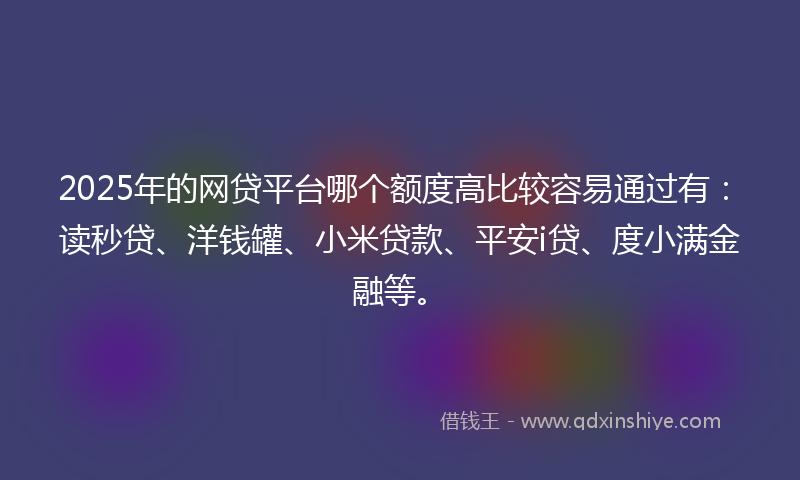 2025年的网贷平台哪个额度高比较容易通过有：读秒贷、洋钱罐、小米贷款、平安i贷、度小满金融等。