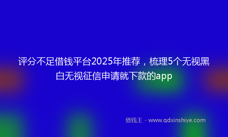 评分不足借钱平台2025年推荐，梳理5个无视黑白无视征信申请就下款的app