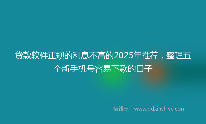 贷款软件正规的利息不高的2025年推荐，整理五个新手机号容易下款的口子