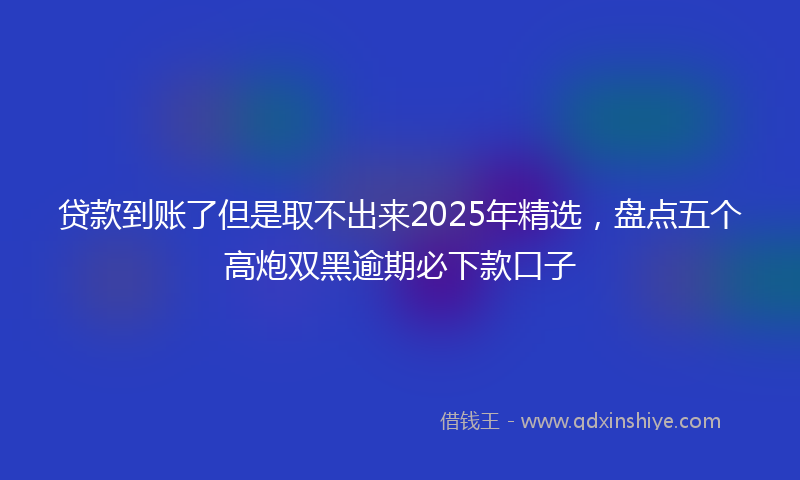 贷款到账了但是取不出来2025年精选，盘点五个高炮双黑逾期必下款口子